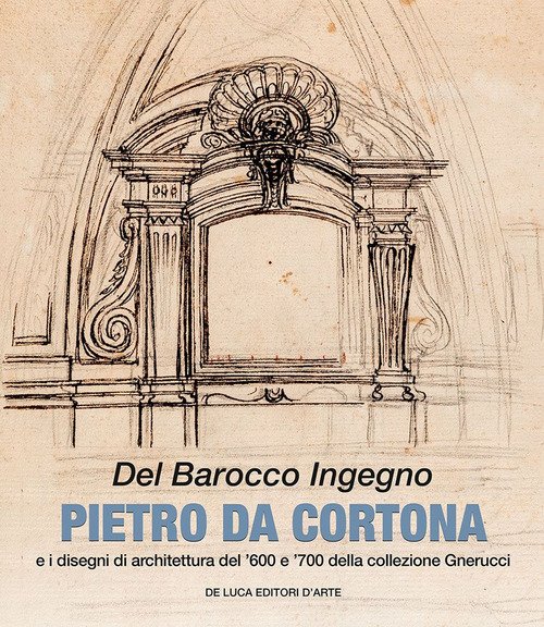 Del barocco ingegno. Pietro da Cortona e i disegni di architettura del '600 e '700 della collezione Gnerucci