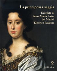 La principessa saggia. L'eredità di Anna Maria Luisa de' Medici Elett rice Palatina. Catalogo della mostra (Firenze, 23 dicembre 2006-15 aprile 2007)