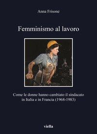 Femminismo al lavoro. Come le donne hanno cambiato il sindacato in Italia e in Francia (1968-1983)