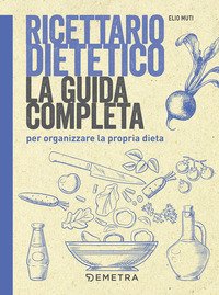 Ricettario dietetico. La guida completa per organizzare la propria dieta