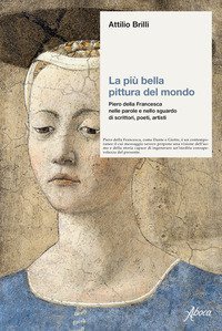 La più bella pittura del mondo. Piero della Francesca nelle parole e nello sguardo di scrittori, poeti, artisti