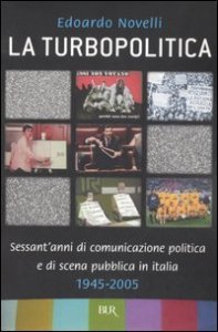 La turbopolitica. Sessant'anni di comunicazione politica e di scena pubblica in Italia: 1945-2005