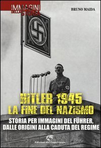 Hitler 1945. La fine del nazismo. Storia per immagini del Führer, dalle origini alla caduta del regime