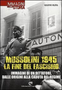Mussolini 1945: la fine del fascismo. Immagini di un dittatore, dalle origini alla caduta del regime