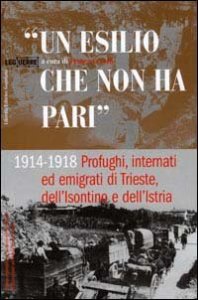 Un esilio che non ha pari. 1914-1918 profughi, internati ed emigrati di Trieste, dell'isontino e dell'Istria