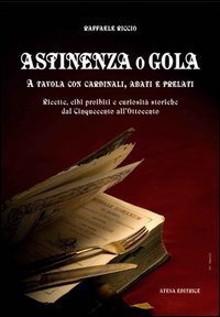 Astinenza o gola - A tavola con cardinali, abati e prelati. Ricette, cibi proibiti e curiosit&agrave; storiche dal Cinquecento all'Ottocento