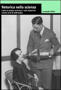 Retorica della scienza. Come la scienza costruisce i suoi argomenti (anche) al di l&agrave; della logica