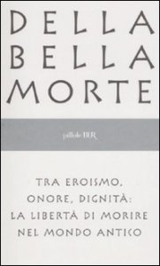 Della bella morte. Tra eroismo, onore, dignità: la libertà di morire nel mondo antico