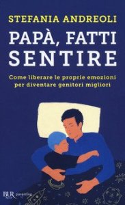 Pap&agrave;, fatti sentire. Come liberare le proprie emozioni per diventare genitori migliori