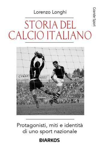 Storia del calcio italiano. Protagonisti, miti e identit&agrave; di uno sport nazionale