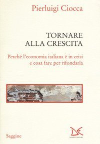 Tornare alla crescita. Perch&eacute; l'economia italiana &egrave; in crisi e cosa fare per rifondarla