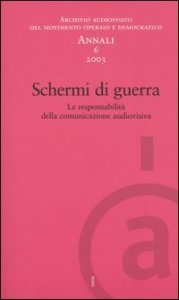 Annali. Archivio audiovisivo del movimento operaio e democratico (2003). Vol. 6: Schermi di guerra. Le responsabilit&agrave; della comunicazione audiovisiva. - Schermi di guerra. Le responsabilit&agrave; della comunicazione audiovisiva