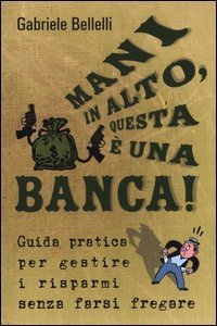 Mani in alto, questa &egrave; una banca! Guida pratica per gestire i risparmi senza farsi fregare