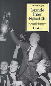 Grande Inter &laquo;Figlia di Dio&raquo;. La leggendaria squadra di Moratti e Herrera