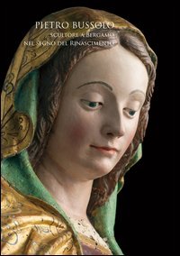 Pietro Bussolo. Scultore a Bergamo. Nel segno del Rinascimento. Catalogo della mostra (Bergamo, 29 aprile-3 luglio 2016)