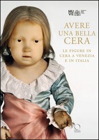 Avere una bella cera. Le figure in cera a Venezia e in Italia. Catalogo della mostra (Venezia, 10 maggio-25 giugno 2012)