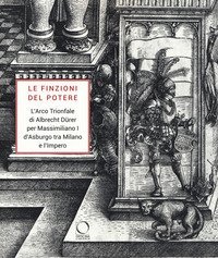 Le finzioni del potere. L'Arco Trionfale di Albrecht D&uuml;rer per Massimiliano I d'Asburgo tra Milano e l'impero. Catalogo della mostra (Milano, 7 maggio-19 giugno 2019)