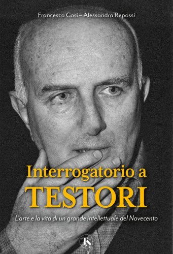 Interrogatorio a Testori. L'arte e la vita di un grande intellettuale del Novecento