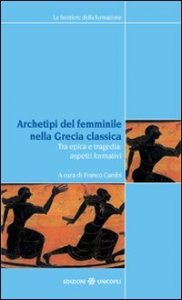 Archetipi del femminile nella Grecia classica - Tra epica e tragedia: aspetti formativi. Atti del seminario fiorentino (22-23 giugno 2007)