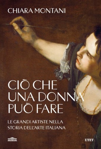Ci&ograve; che una donna pu&ograve; fare. Le grandi artiste nella storia dell'arte italiana